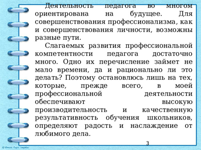 Деятельность педагога во многом ориентирована на будущее. Для совершенствования профессионализма, как и совершенствования личности, возможны разные пути. Слагаемых развития профессиональной компетентности педагога достаточно много. Одно их перечисление займет не мало времени, да и рационально ли это делать? Поэтому остановлюсь лишь на тех, которые, прежде всего, в моей профессиональной деятельности обеспечивают высокую производительность и качественную результативность обучения школьников, определяют радость и наслаждение от любимого дела.  