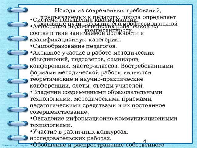 Исходя из современных требований, предъявляемых к педагогу, школа определяет основные пути развития его профессиональной компетентности Система повышения квалификации. Аттестация педагогических работников на соответствие занимаемой должности и квалификационную категорию. Самообразование педагогов. Активное участие в работе методических объединений, педсоветов, семинаров, конференций, мастер-классов. Востребованными формами методической работы являются теоретические и научно-практические конференции, слеты, съезды учителей. Владение современными образовательными технологиями, методическими приемами, педагогическими средствами и их постоянное совершенствование. Овладение информационно-коммуникационными технологиями. Участие в различных конкурсах, исследовательских работах. Обобщение и распространение собственного педагогического опыта, создание публикаций.  