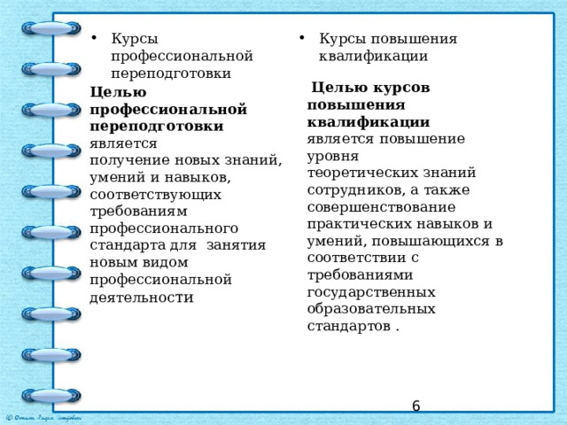 Курсы профессиональной переподготовки Курсы повышения квалификации  Целью курсов повышения квалификации является повышение уровня теоретических знаний сотрудников, а также совершенствование практических навыков и умений, повышающихся в соответствии с требованиями государственных образовательных стандартов . Целью профессиональной переподготовки является получение новых знаний, умений и навыков, соответствующих требованиям профессионального стандарта для занятия новым видом профессиональной деятельнос ти  