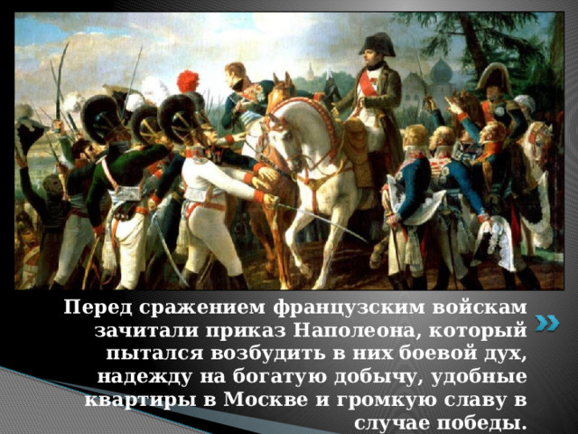 Перед сражением французским войскам зачитали приказ Наполеона, который пытался возбудить в них боевой дух, надежду на богатую добычу, удобные квартиры в Москве и громкую славу в случае победы. 