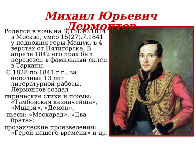 Михаил Юрьевич Лермонтов Родился в ночь на 3(15).10.1814 в Москве, умер 15(27).7.1841 у подножия горы Машук, в 4 верстах от Пятигорска. В апреле 1842 его прах был перевезен в фамильный склеп в Тарханы.  С 1828 по 1841 г.г., за неполные 13 лет литературной работы, Лермонтов создал лирические стихи и поэмы: «Тамбовская казначейша», «Мцыри», «Демон»,  пьесы: «Маскарад», «Два брата»; прозаические произведения: «Герой нашего времени» и др. 