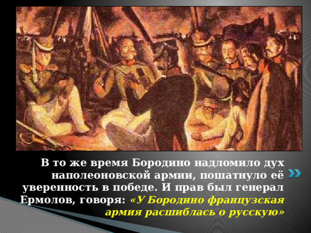 В то же время Бородино надломило дух наполеоновской армии, пошатнуло её уверенность в победе. И прав был генерал Ермолов, говоря: «У Бородино французская армия расшиблась о русскую» 
