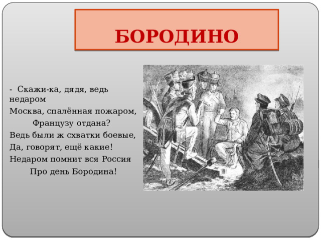 БОРОДИНО - Скажи-ка, дядя, ведь недаром Москва, спалённая пожаром,  Французу отдана? Ведь были ж схватки боевые, Да, говорят, ещё какие! Недаром помнит вся Россия  Про день Бородина! 