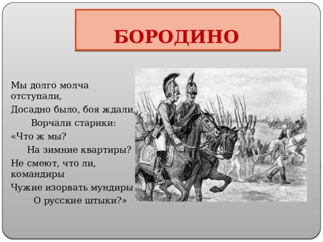 БОРОДИНО Мы долго молча отступали, Досадно было, боя ждали,  Ворчали старики: «Что ж мы?  На зимние квартиры? Не смеют, что ли, командиры Чужие изорвать мундиры  О русские штыки?» 
