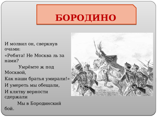 БОРОДИНО И молвил он, сверкнув очами: «Ребята! Не Москва ль за нами?  Умрёмте ж под Москвой, Как наши братья умирали!» И умереть мы обещали, И клятву верности сдержали  Мы в Бородинский бой. 