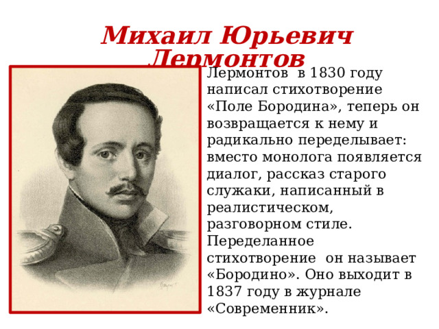 Михаил Юрьевич Лермонтов Лермонтов в 1830 году написал стихотворение «Поле Бородина», теперь он возвращается к нему и радикально переделывает: вместо монолога появляется диалог, рассказ старого служаки, написанный в реалистическом, разговорном стиле. Переделанное стихотворение он называет «Бородино». Оно выходит в 1837 году в журнале «Современник». 