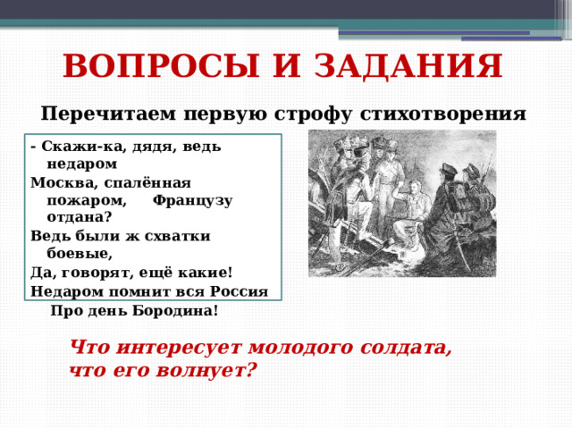 ВОПРОСЫ И ЗАДАНИЯ Перечитаем первую строфу стихотворения - Скажи-ка, дядя, ведь недаром Москва, спалённая пожаром, Французу отдана? Ведь были ж схватки боевые, Да, говорят, ещё какие! Недаром помнит вся Россия  Про день Бородина! Что интересует молодого солдата, что его волнует? 