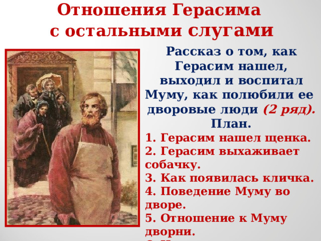 Отношения Герасима с остальными слугами Рассказ о том, как Герасим нашел, выходил и воспитал Муму, как полюбили ее дворовые люди (2 ряд). План. 1. Герасим нашел щенка. 2. Герасим выхаживает собачку. 3. Как появилась кличка. 4. Поведение Муму во дворе. 5. Отношение к Муму дворни. 6. Изменилось ли отношение к Герасиму с появлением у него собаки?  