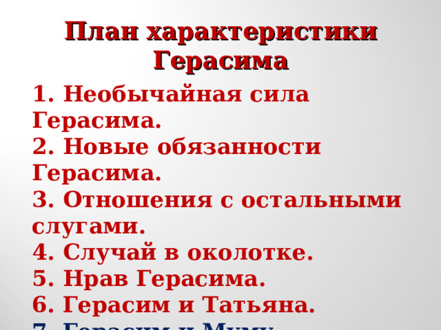 План характеристики  Герасима   1.  Необычайная сила Герасима. 2.  Новые обязанности Герасима. 3.  Отношения с остальными слугами. 4.  Случай в околотке. 5.  Нрав Герасима. 6. Герасим и Татьяна. 7. Герасим и Муму. 8. Гибель Муму. 9. Уход Герасима. 