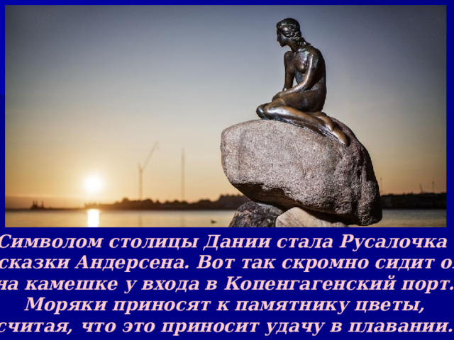 Символом столицы Дании стала Русалочка из сказки Андерсена. Вот так скромно сидит она на камешке у входа в Копенгагенский порт. Моряки приносят к памятнику цветы, считая, что это приносит удачу в плавании. 