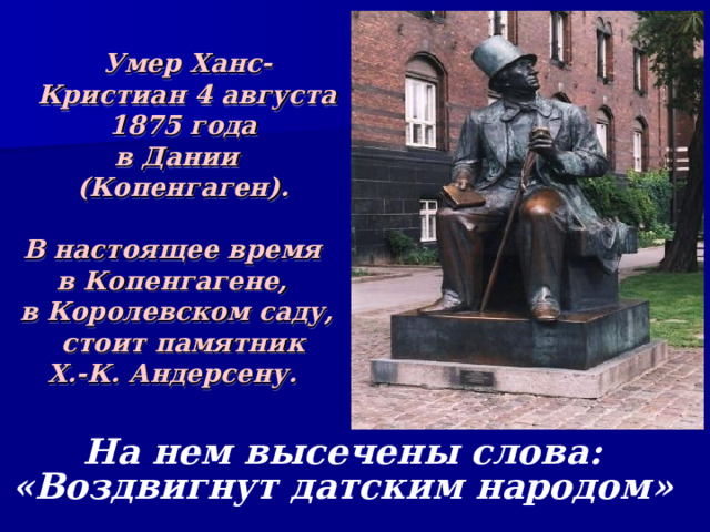  Умер Ханс-Кристиан 4 августа 1875 года в Дании (Копенгаген).  В настоящее время в Копенгагене, в Королевском саду, стоит памятник Х.-К. Андерсену. На нем высечены слова: «Воздвигнут датским народом» 