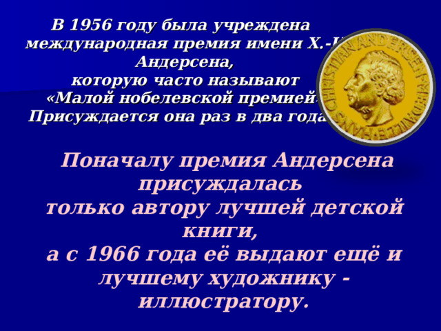 В 1956 году была учреждена международная премия имени Х.-К. Андерсена,  которую часто называют  «Малой нобелевской премией». Присуждается она раз в два года.  Поначалу премия Андерсена присуждалась только автору лучшей детской книги, а с 1966 года её выдают ещё и лучшему художнику - иллюстратору.  Получить эту медаль так же почётно,  как стать Нобелевским лауреатом. 