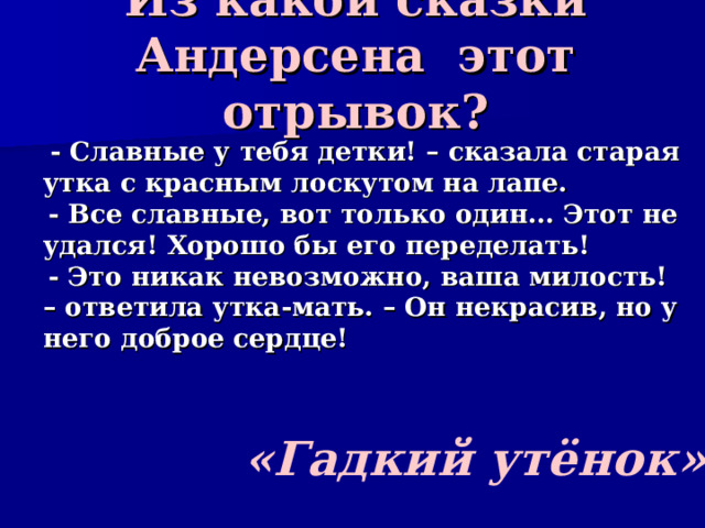 Из какой сказки Андерсена этот отрывок?  - Славные у тебя детки! – сказала старая утка с красным лоскутом на лапе.  - Все славные, вот только один… Этот не удался! Хорошо бы его переделать!  - Это никак невозможно, ваша милость! – ответила утка-мать. – Он некрасив, но у него доброе сердце! «Гадкий утёнок» 