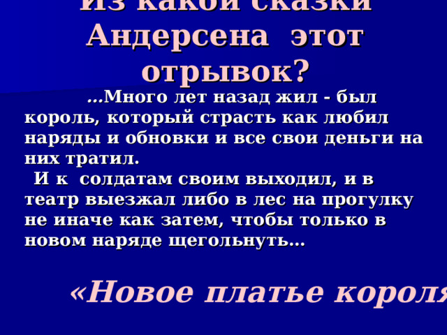Из какой сказки Андерсена этот отрывок?    … Много лет назад жил - был король, который страсть как любил наряды и обновки и все свои деньги на них тратил.  И к солдатам своим выходил, и в театр выезжал либо в лес на прогулку не иначе как затем, чтобы только в новом наряде щегольнуть… «Новое платье короля» 