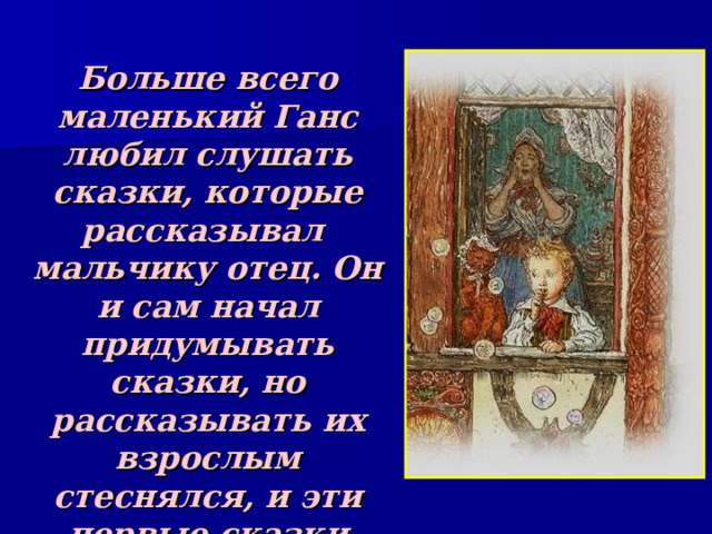 Больше всего маленький Ганс любил слушать сказки, которые рассказывал мальчику отец. Он и сам начал придумывать сказки, но рассказывать их взрослым стеснялся, и эти первые сказки Андерсена слушал только старый домашний кот 
