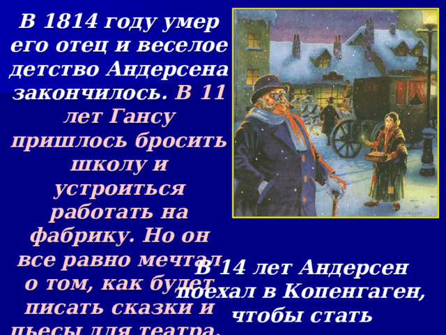 В 1814 году умер его отец и веселое детство Андерсена закончилось. В 11 лет Гансу пришлось бросить школу и устроиться работать на фабрику. Но он все равно мечтал о том, как будет писать сказки и пьесы для театра. В 14 лет Андерсен поехал в Копенгаген, чтобы стать знаменитым. 