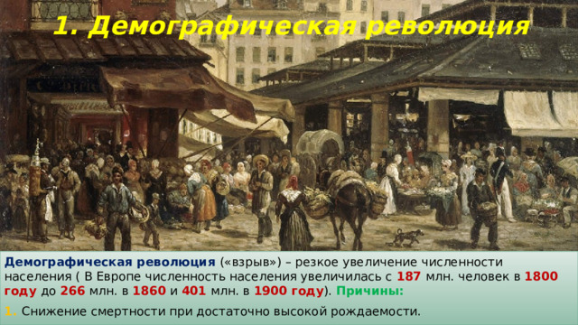 1. Демографическая революция Демографическая революция («взрыв») – резкое увеличение численности населения ( В Европе численность населения увеличилась с 187 млн. человек в 1800 году до 266 млн. в 1860 и 401 млн. в 1900 году ). Причины: 1. Снижение смертности при достаточно высокой рождаемости. 