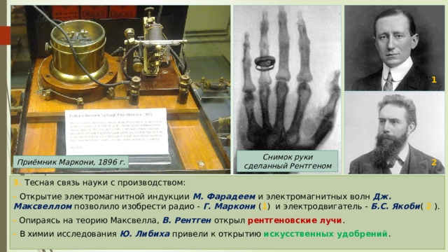 1 Снимок руки сделанный Рентгеном 2 Приёмник Маркони, 1896 г. 3. Тесная связь науки с производством: -  Открытие электромагнитной индукции М. Фарадеем и электромагнитных волн Дж. Максвеллом позволило изобрести радио - Г. Маркони ( 1 ) и электродвигатель - Б.С. Якоби ( 2 ). - Опираясь на теорию Максвелла, В. Рентген открыл рентгеновские лучи . - В химии исследования Ю. Либиха привели к открытию искусственных удобрений . 