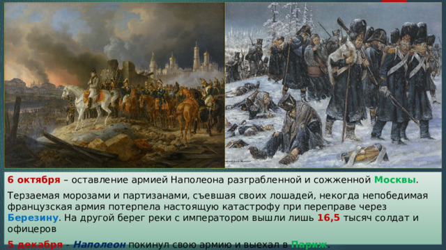 6 октября – оставление армией Наполеона разграбленной и сожженной Москвы . Терзаемая морозами и партизанами, съевшая своих лошадей, некогда непобедимая французская армия потерпела настоящую катастрофу при переправе через Березину . На другой берег реки с императором вышли лишь 16,5 тысяч солдат и офицеров 5 декабря - Наполеон покинул свою армию и выехал в Париж . 