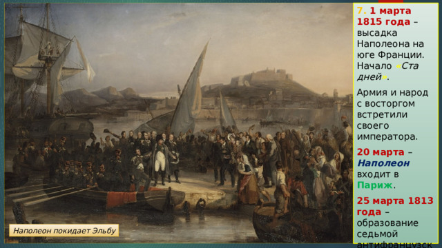 7. 1 марта 1815 года – высадка Наполеона на юге Франции. Начало « Ста дней » . Армия и народ с восторгом встретили своего императора. 20 марта – Наполеон входит в Париж . 25 марта 1813 года – образование седьмой антифранцузской коалиции. Наполеон покидает Эльбу 