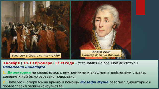Жозеф Фуше Министр полиции Франции Бонапарт в Совете пятисот (1799) 9 ноября ( 18-19 брюмера ) 1799 года – установление военной диктатуры Наполеона Бонапарта . 1. Директория не справлялась с внутренними и внешними проблемами страны, доверие к ней было серьезно подорвано. 2. Наполеон, опираясь на армию и помощь Жозефа Фуше разогнал директорию и провозгласил режим консульства. 