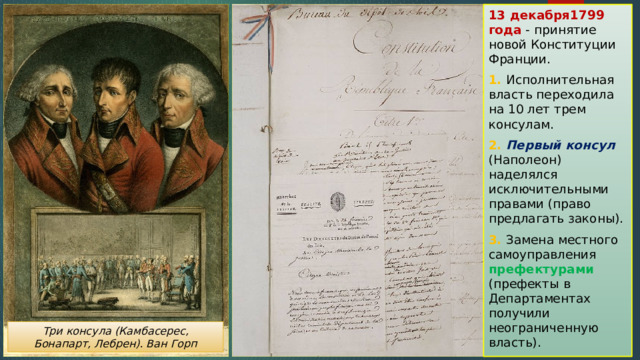 13 декабря1799 года - принятие новой Конституции Франции. 1. Исполнительная власть переходила на 10 лет трем консулам. 2. Первый консул (Наполеон) наделялся исключительными правами (право предлагать законы). 3. Замена местного самоуправления префектурами (префекты в Департаментах получили неограниченную власть). Три консула (Камбасерес, Бонапарт, Лебрен). Ван Горп 
