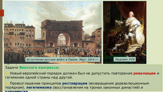 Людовик XVIII Вступление русских войск в Париж. Март 1814 гг. Задачи Венского конгресса : 1. Новый европейский порядок должен был не допустить повторения революции и гегемонии одной страны над другой. 2. Провозглашение принципов реставрации (возвращения дореволюционным порядкам), легитимизма (восстановления на тронах законных династий) и равновесия . 