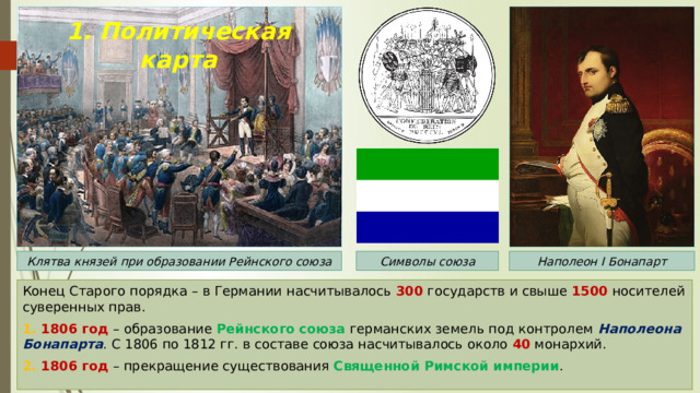 1. Политическая карта Клятва князей при образовании Рейнского союза Наполеон I Бонапарт Символы союза Конец Старого порядка – в Германии насчитывалось 300 государств и свыше 1500 носителей суверенных прав. 1. 1806 год – образование Рейнского союза германских земель под контролем Наполеона Бонапарта . С 1806 по 1812 гг. в составе союза насчитывалось около 40 монархий. 2. 1806 год – прекращение существования Священной Римской империи . 