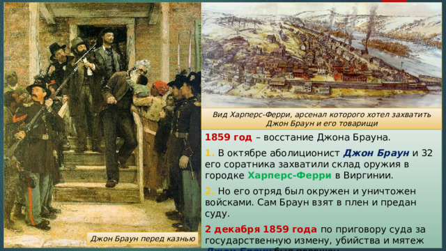 Вид Харперс-Ферри, арсенал которого хотел захватить Джон Браун и его товарищи 1859 год – восстание Джона Брауна. 1. В октябре аболиционист Джон Браун и 32 его соратника захватили склад оружия в городке Харперс-Ферри в Виргинии. 2. Но его отряд был окружен и уничтожен войсками. Сам Браун взят в плен и предан суду. 2 декабря 1859 года по приговору суда за государственную измену, убийства и мятеж Джон Браун был повешен Джон Браун перед казнью 