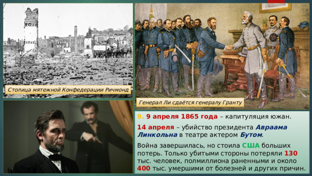 Столица мятежной Конфедерации Ричмонд Генерал Ли сдаётся генералу Гранту 9. 9 апреля 1865 года – капитуляция южан. 14 апреля – убийство президента Авраама Линкольна в театре актером Бутом . Война завершилась, но стоила США больших потерь. Только убитыми стороны потеряли 130 тыс. человек, полмиллиона раненными и около 400 тыс. умершими от болезней и других причин. 