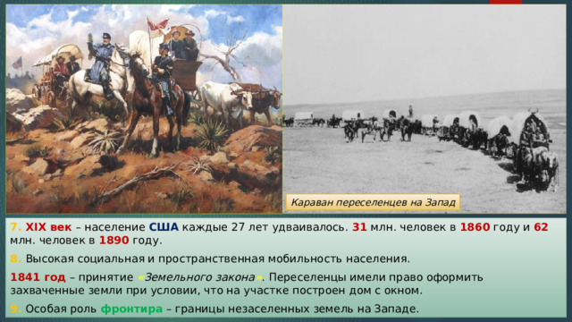 Караван переселенцев на Запад 7. XIX век – население США каждые 27 лет удваивалось. 31 млн. человек в 1860 году и 62 млн. человек в 1890 году. 8. Высокая социальная и пространственная мобильность населения. 1841 год – принятие « Земельного закона » . Переселенцы имели право оформить захваченные земли при условии, что на участке построен дом с окном. 9. Особая роль фронтира – границы незаселенных земель на Западе. 