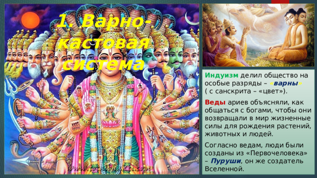 1. Варно-кастовая система Индуизм делил общество на особые разряды – « варны » ( с санскрита – «цвет»). Веды ариев объясняли, как общаться с богами, чтобы они возвращали в мир жизненные силы для рождения растений, животных и людей. Согласно ведам, люди были созданы из «Первочеловека» – Пуруши , он же создатель Вселенной. 