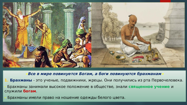 « Все в мире повинуется Богам, а боги повинуются брахманам » 1. Брахманы - это ученые, подвижники, жрецы. Они получились из рта Первочеловека. - Брахманы занимали высокое положение в обществе, знали священное учение и служили богам . - Брахманы имели право на ношение одежды белого цвета. 