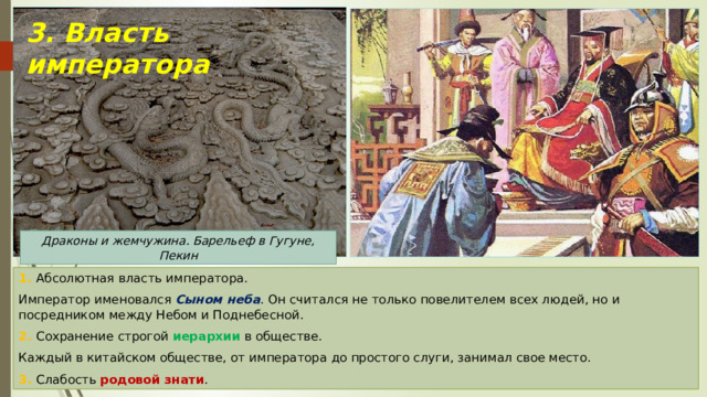 3. Власть императора Драконы и жемчужина. Барельеф в Гугуне, Пекин 1. Абсолютная власть императора. Император именовался Сыном неба . Он считался не только повелителем всех людей, но и посредником между Небом и Поднебесной. 2. Сохранение строгой иерархии в обществе. Каждый в китайском обществе, от императора до простого слуги, занимал свое место. 3. Слабость родовой знати . 