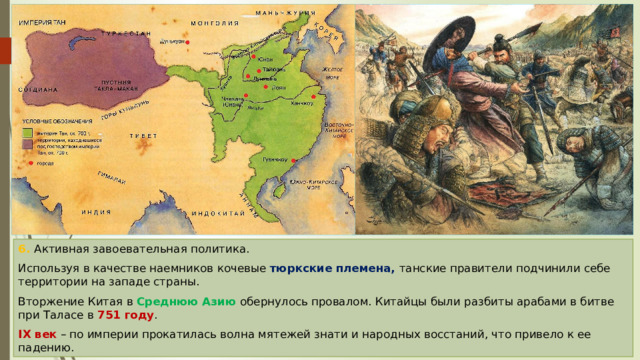 6. Активная завоевательная политика. Используя в качестве наемников кочевые тюркские племена, танские правители подчинили себе территории на западе страны. Вторжение Китая в Среднюю Азию обернулось провалом. Китайцы были разбиты арабами в битве при Таласе в 751 году . IX век – по империи прокатилась волна мятежей знати и народных восстаний, что привело к ее падению. 