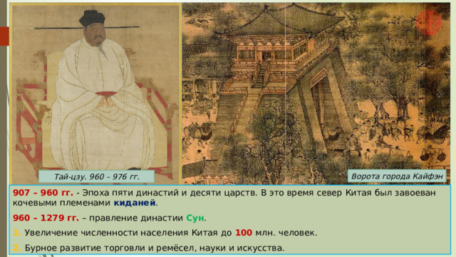 Ворота города Кайфэн Тай-цзу. 960 – 976 гг. 907 – 960 гг. - Эпоха пяти династий и десяти царств. В это время север Китая был завоеван кочевыми племенами киданей . 960 – 1279 гг. – правление династии Сун . 1. Увеличение численности населения Китая до 100 млн. человек. 2. Бурное развитие торговли и ремёсел, науки и искусства. 