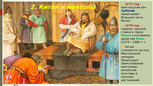 1. 1271 год – монгольский хан Хубилай захватывает большую часть Китая. 2. 1279 год - перенос ханской ставки в город Пекин и основание династии Юань (1279 – 1368 гг.). 3. Китай становится частью Монгольской империи. Происходит заимствование монголами китайской культуры и научных достижений. 2. Китай и монголы 