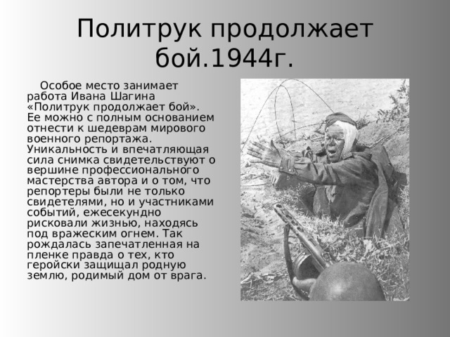 Политрук продолжает бой.1944г. Особое место занимает работа Ивана Шагина «Политрук продолжает бой». Ее можно с полным основанием отнести к шедеврам мирового военного репортажа. Уникальность и впечатляющая сила снимка свидетельствуют о вершине профессионального мастерства автора и о том, что репортеры были не только свидетелями, но и участниками событий, ежесекундно рисковали жизнью, находясь под вражеским огнем. Так рождалась запечатленная на пленке правда о тех, кто геройски защищал родную землю, родимый дом от врага. 