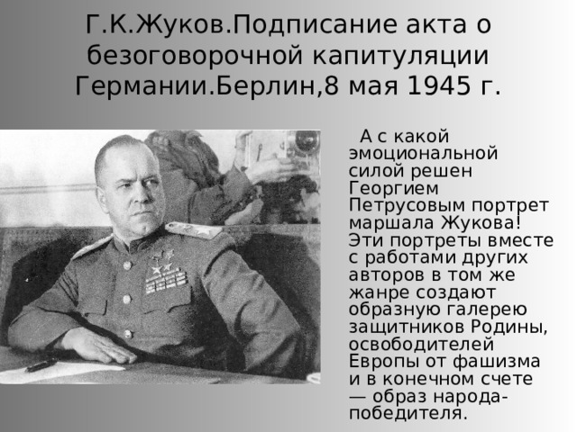 Г.К.Жуков.Подписание акта о безоговорочной капитуляции Германии.Берлин,8 мая 1945 г. А с какой эмоциональной силой решен Георгием Петрусовым портрет маршала Жукова! Эти портреты вместе с работами других авторов в том же жанре создают образную галерею защитников Родины, освободителей Европы от фашизма и в конечном счете — образ народа-победителя. 