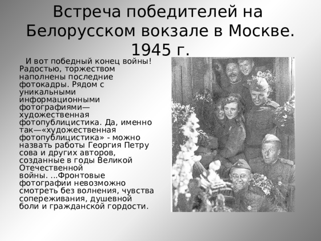 Встреча победителей на  Белорусском вокзале в Москве.  1945 г. И вот победный конец войны! Радостью, торжеством наполнены последние фотокадры. Рядом с уникальными информационными фотографиями—художественная фотопублицистика. Да, именно так—«художественная фотопублицистика» - можно назвать работы Георгия Петру сова и других авторов, созданные в годы Великой Отечественной войны. ...Фронтовые фотографии невозможно смотреть без волнения, чувства сопереживания, душевной боли и гражданской гордости. 