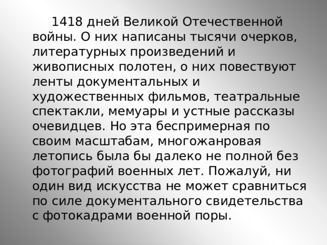  1418 дней Великой Отечественной войны. О них написаны тысячи очерков, литературных произведений и живописных полотен, о них повествуют ленты документальных и художественных фильмов, театральные спектакли, мемуары и устные рассказы очевидцев. Но эта беспримерная по своим масштабам, многожанровая летопись была бы далеко не полной без фотографий военных лет. Пожалуй, ни один вид искусства не может сравниться по силе документального свидетельства с фотокадрами военной поры. 