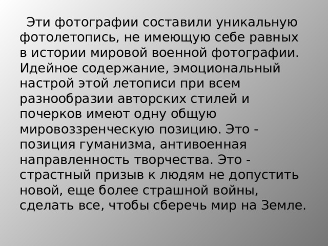 Эти фотографии составили уникальную фотолетопись, не имеющую себе равных в истории мировой военной фотографии. Идейное содержание, эмоциональный настрой этой летописи при всем разнообразии авторских стилей и почерков имеют одну общую мировоззренческую позицию. Это - позиция гуманизма, антивоенная направленность творчества. Это - страстный призыв к людям не допустить новой, еще более страшной войны, сделать все, чтобы сберечь мир на Земле. 
