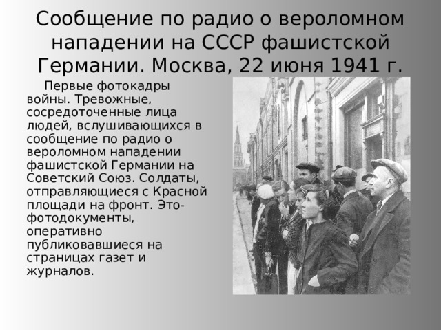 Сообщение по радио о вероломном нападении на СССР фашистской Германии. Москва, 22 июня 1941 г. Первые фотокадры войны. Тревожные, сосредоточенные лица людей, вслушивающихся в сообщение по радио о вероломном нападении фашистской Германии на Советский Союз. Солдаты, отправляющиеся с Красной площади на фронт. Это-фотодокументы, оперативно публиковавшиеся на страницах газет и журналов. 