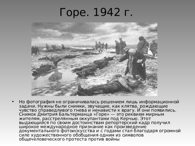 Горе. 1942 г.  Но фотография не ограничивалась решением лишь информационной задачи. Нужны были снимки, звучащие, как клятва, рождающие чувство справедливого гнева и ненависти к врагу. И они появились. Снимок Дмитрия Бальтерманца «Горе» — это реквием мирным жителям, расстрелянным оккупантами под Керчью. Этот выдающийся по своим достоинствам репортерский кадр получил широкое международное признание как произведение документального фотоискусства и с годами стал благодаря огромной силе художественного обобщения одним из символов общечеловеческого протеста против войны 