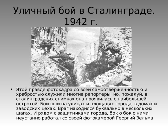 Уличный бой в Сталинграде.  1942 г. Этой правде фотокадра со всей самоотверженностью и храбростью служили многие репортеры, но, пожалуй, в сталинградских снимках она проявилась с наибольшей остротой. Бои шли на улицах и площадях города, в домах и заводских цехах. Враг находился буквально в нескольких шагах. И рядом с защитниками города, бок о бок с ними неустанно работал со своей фотокамерой Георгий Зельма 