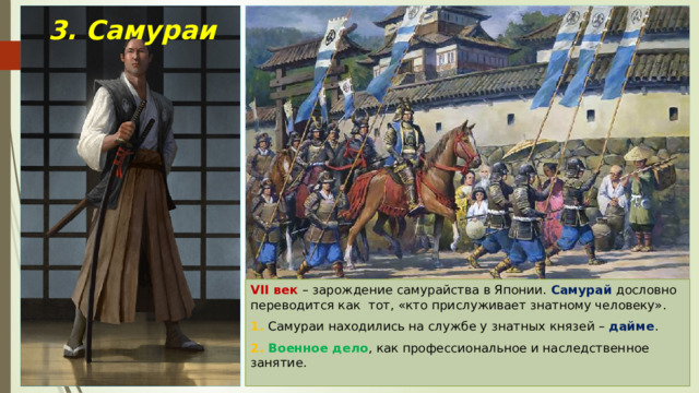3. Самураи VII век – зарождение самурайства в Японии. Самурай дословно переводится как тот, «кто прислуживает знатному человеку». 1. Самураи находились на службе у знатных князей – дайме . 2. Военное дело , как профессиональное и наследственное занятие. 