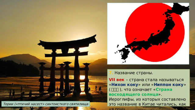 7. Название страны. VII век – страна стала называться « Нихон коку » или « Ниппон коку » ( 日本国 ), что означает « Страна восходящего солнца ». Иероглифы, из которых составлено это название в Китае читались, как «я пон». Тории («птичий насест» синтоисткого святилища 