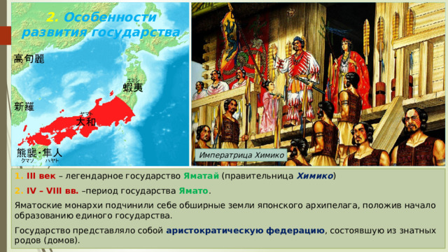 2. Особенности развития государства Императрица Химико 1. III век – легендарное государство Яматай (правительница Химико ) 2. IV – VIII вв. –период государства Ямато . Яматоские монархи подчинили себе обширные земли японского архипелага, положив начало образованию единого государства. Государство представляло собой аристократическую федерацию , состоявшую из знатных родов (домов). 
