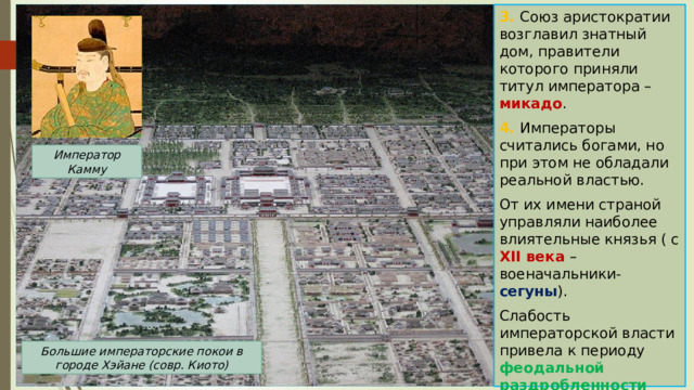 3. Союз аристократии возглавил знатный дом, правители которого приняли титул императора – микадо . 4. Императоры считались богами, но при этом не обладали реальной властью. От их имени страной управляли наиболее влиятельные князья ( с XII века – военачальники- сегуны ). Слабость императорской власти привела к периоду феодальной раздробленности Японии. Император Камму Большие императорские покои в городе Хэйане (совр. Киото) 