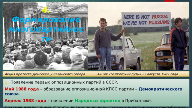 4. Формирование многопартийности Акция «Балтийский путь» 23 августа 1989 года. Акция протеста Демсоюза у Казанского собора 1. Появление первых оппозиционных партий в СССР. Май 1988 года – образование оппозиционной КПСС партии – Демократического союза . Апрель 1988 года – появление Народных фронтов в Прибалтике. Позднее аналогичные фронты возникли во всех союзных и автономных республиках. 